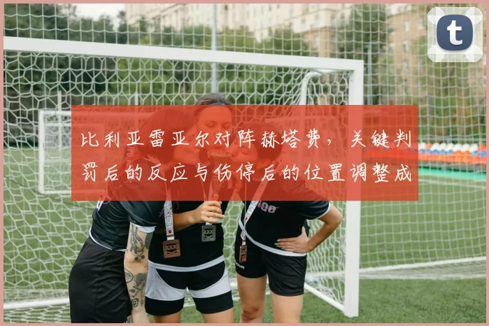 比利亚雷亚尔对阵赫塔费,关键判罚后的反应与伤停后的位置调整成看点