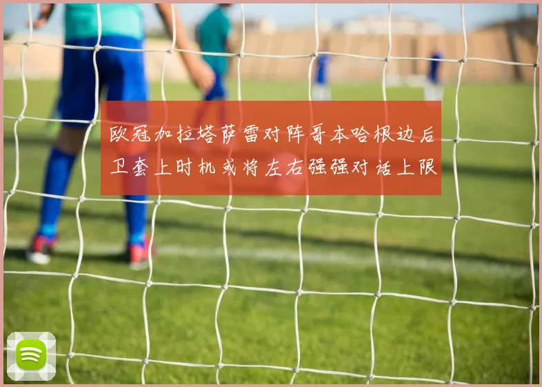 欧冠加拉塔萨雷对阵哥本哈根边后卫套上时机或将左右强强对话上限