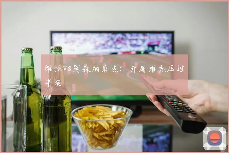 维拉vs阿森纳看点:开局谁先压过半场