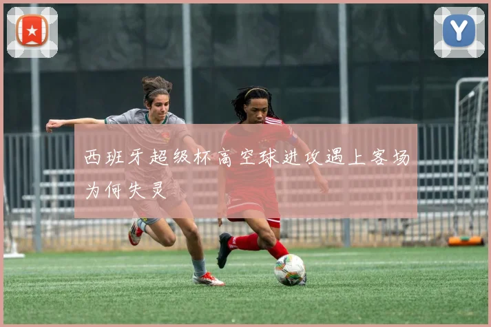 西班牙超级杯高空球进攻遇上客场为何失灵