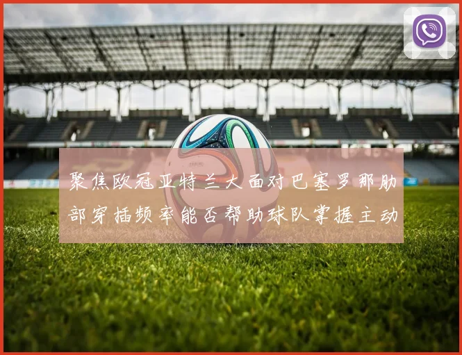聚焦欧冠亚特兰大面对巴塞罗那肋部穿插频率能否帮助球队掌握主动