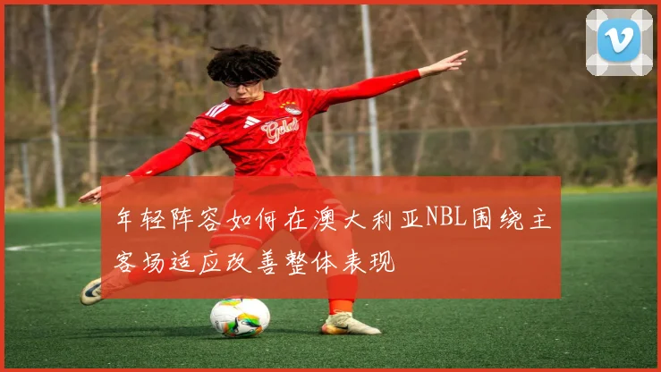 年轻阵容如何在澳大利亚NBL围绕主客场适应改善整体表现