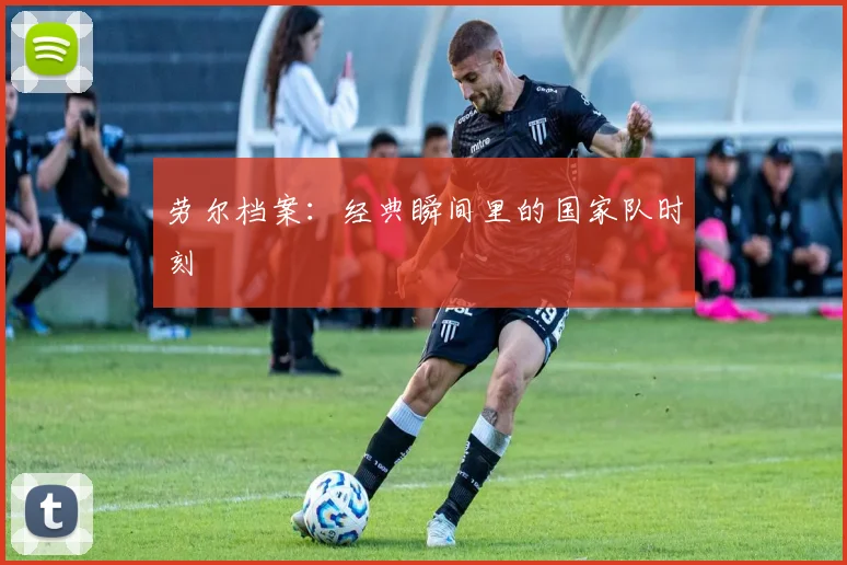 劳尔档案:经典瞬间里的国家队时刻