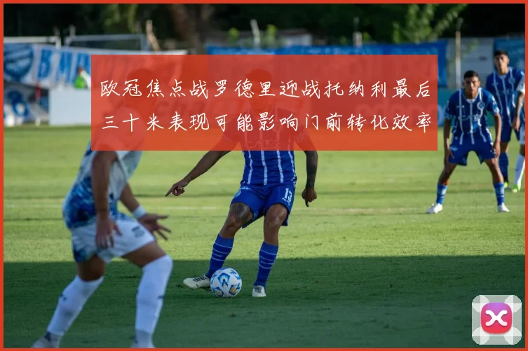 欧冠焦点战罗德里迎战托纳利最后三十米表现可能影响门前转化效率