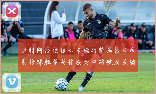 沙特阿拉伯核心卡诺对阵乌拉圭向前传球胆量或将成为中路破局关键