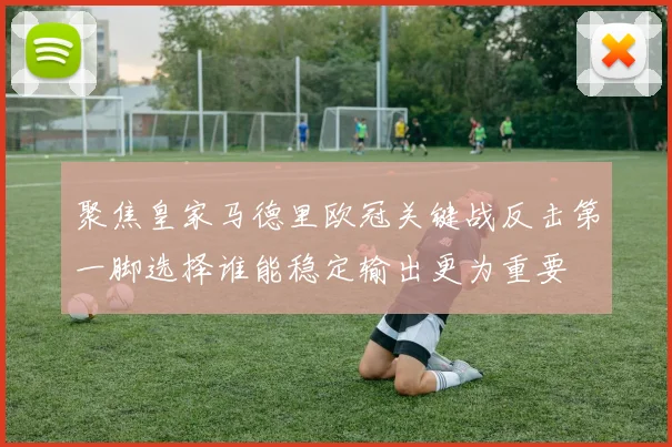 聚焦皇家马德里欧冠关键战反击第一脚选择谁能稳定输出更为重要