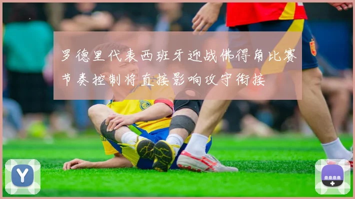 罗德里代表西班牙迎战佛得角比赛节奏控制将直接影响攻守衔接